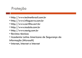 Proteção 
• http://www.technetbrasil.com.br 
• http://www.infoguerra.com.br 
• http://www.cartilha.cert.br 
• http://www.modulo.com.br 
• http://www.nextg.com.br 
• Revistas técnicas 
• Academia Latino Americana de Segurança da 
Informação (Microsoft) 
• Internet, Internet e Internet 
 