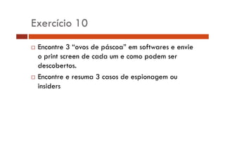 Exercício 10 
… Encontre 3 “ovos de páscoa” em softwares e envie 
o print screen de cada um e como podem ser 
descobertos. 
… Encontre e resuma 3 casos de espionagem ou 
insiders 
 
