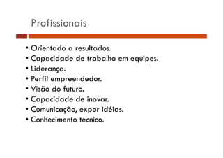 Profissionais 
• Orientado a resultados. 
• Capacidade de trabalho em equipes. 
• Liderança. 
•• Perfil empreendedor. 
• Visão do futuro. 
• Capacidade de inovar. 
• Comunicação, expor idéias. 
• Conhecimento técnico. 
 