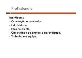 Profissionais 
Individuais 
- Orientação a resultados 
- Criatividade 
- Foco no cliente. 
- Capacidade de análise e aprendizado. 
- Trabalho em equipe. 
 