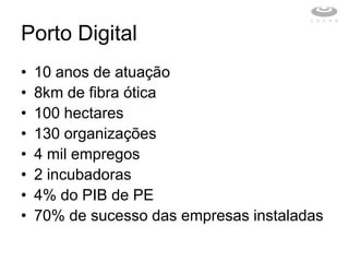 Porto Digital
•   10 anos de atuação
•   8km de fibra ótica
•   100 hectares
•   130 organizações
•   4 mil empregos
•   2 incubadoras
•   4% do PIB de PE
•   70% de sucesso das empresas instaladas
 