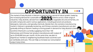 OPPORTUNITY IN
2025
The market of Fatty Alcohols in Vietnam is experiencing a period of robust growth, fueled by
the increasing demand for sustainable and bio-based ingredients across a wide range of
industries. Fatty alcohols, derived from natural sources like vegetable oils and animal fats, are
versatile compounds used in various applications, including personal care products,
detergents, lubricants, and specialty chemicals. Beside then, the cosmetics manufacturing
market in Vietnam is gradually recovering, and Chinese cosmetics manufacturers are also
gradually shifting to Vietnam, leading to strong growth in demand for Fatty Alcohol in Vietnam.
Sunshine Chemical is currently supplying more than 100
Vietnamese and Chinese hair product manufactures with output of
up to 20-40,000 tons per month. At the same time, we plan to
expand our market to neighboring Southeast Asian countries such
as Cambodia and Laos. This can help us increase our consumption
output many times.
 