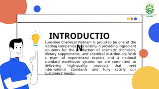 Sunshine Chemical Vietnam is proud to be one of the
leading companies specializing in providing ingredient
solutions for the production of cosmetic chemicals,
dietary supplements, and chemical distribution. With
a team of experienced experts and a national
standard warehouse system, we are committed to
delivering high-quality products that meet
international standards and fully satisfy our
customers needs.
INTRODUCTIO
N
 