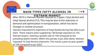 MAIN TYPES FATTY ALCOHOL IN
VIETNAM MARKET
After 2019 in Vietnam Market reduced to 2 types: Cetyl alcohol and
Cetyl stearyl alcohol (7:3). This may be due to the reduction in
demand and optimization in transportation, which has led to
changes in market structure.
Vietnam imported 675 shipments of Cetyl Alcohol during Feb 2023 to Jan
2024 . These imports were supplied by 138 foreign exporters to 155
Vietnam buyers, marking a growth rate of 15% compared to the
preceding twelve months. Within this period, in Jan 2025 alone, Vietnam
imported 15 Cetyl Alcohol shipments. This marks a year-on-year growth
of 15% compared to Jan 2023.
 