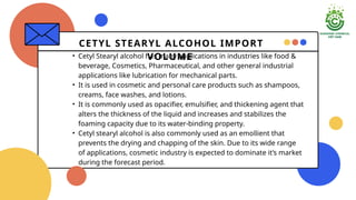 CETYL STEARYL ALCOHOL IMPORT
VOLUME
? Cetyl Stearyl alcohol has many applications in industries like food &
beverage, Cosmetics, Pharmaceutical, and other general industrial
applications like lubrication for mechanical parts.
? It is used in cosmetic and personal care products such as shampoos,
creams, face washes, and lotions.
? It is commonly used as opacifier, emulsifier, and thickening agent that
alters the thickness of the liquid and increases and stabilizes the
foaming capacity due to its water-binding property.
? Cetyl stearyl alcohol is also commonly used as an emollient that
prevents the drying and chapping of the skin. Due to its wide range
of applications, cosmetic industry is expected to dominate its market
during the forecast period.
 