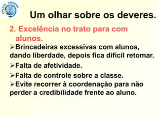 Um olhar sobre os deveres.
2. Excelência no trato para com
  alunos.
Brincadeiras excessivas com alunos,
dando liberdade, depois fica difícil retomar.
Falta de afetividade.
Falta de controle sobre a classe.
Evite recorrer à coordenação para não
perder a credibilidade frente ao aluno.
 