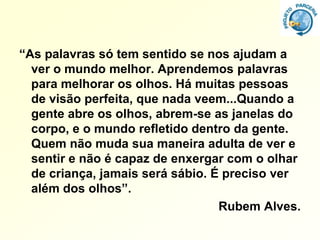 “As palavras só tem sentido se nos ajudam a
  ver o mundo melhor. Aprendemos palavras
  para melhorar os olhos. Há muitas pessoas
  de visão perfeita, que nada veem...Quando a
  gente abre os olhos, abrem-se as janelas do
  corpo, e o mundo refletido dentro da gente.
  Quem não muda sua maneira adulta de ver e
  sentir e não é capaz de enxergar com o olhar
  de criança, jamais será sábio. É preciso ver
  além dos olhos”.
                                  Rubem Alves.
 