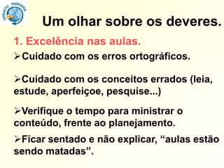 Um olhar sobre os deveres.
1. Excelência nas aulas.
Cuidado com os erros ortográficos.

Cuidado com os conceitos errados (leia,
estude, aperfeiçoe, pesquise...)
Verifique o tempo para ministrar o
conteúdo, frente ao planejamento.
Ficar sentado e não explicar, “aulas estão
sendo matadas”.
 
