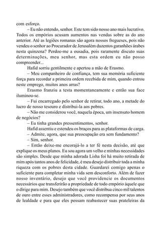 com esforço.
– Eu não entendo, senhor. Este tem sido nosso ano mais lucrativo.
Todos os empórios acusam aumentos nas vendas sobre as do ano
anterior. Até as legiões romanas são agora nossos fregueses, pois não
vendeu o senhor ao Procurador de Jerusalém duzentos garanhões árabes
nesta quinzena? Perdoe-me a ousadia, pois raramente discuto suas
determinações, meu senhor, mas esta ordem eu não posso
compreender...
Hafid sorriu gentilmente e apertou a mão de Erasmo.
– Meu companheiro de confiança, tem sua memória suficiente
força para recordar a primeira ordem recebida de mim, quando entrou
neste emprego, muitos anos arras?
Erasmo franziu a testa momentaneamente e então sua face
iluminou-se.
– Fui encarregado pelo senhor de retirar, todo ano, a metade do
lucro de nosso tesouro e distribui-la aos pobres.
– Não me considerou você, naquela época, um insensato homem
de negócios?
– Eu tinha grandes pressentimentos, senhor.
Hafid assentiu e estendeu os braços para as plataformas de carga.
– Admite, agora, que sua preocupação era sem fundamento?
– Sim, senhor.
– Então deixe-me encorajá-lo a ter fé nesta decisão, até que
explique os meus planos. Eu sou agora um velho e minhas necessidades
são simples. Desde que minha adorada Lisha foi há muito retirada de
mim após tantos anos de felicidade, é meu desejo distribuir toda a minha
riqueza com os pobres desta cidade. Guardarei comigo apenas o
suficiente para completar minha vida sem desconforto. Além de fazer
nosso inventário, desejo que você providencie os documentos
necessários que transferirão a propriedade de todo empório àquele que
o dirige para mim. Desejo também que você distribua cinco mil talentos
de ouro entre esses administradores, como recompensa por seus anos
de lealdade e para que eles possam reabastecer suas prateleiras da
 