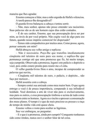 maneira que lhes agradar.
Erasmo começou a falar, mas a mão erguida de Hafid o silenciou.
A tarefa parece-lhe desagradável?
O guarda-livros balançou a cabeça e tentou sorrir.
– Não, meu senhor, apenas não posso entender seu raciocínio.
Suas palavras são as de um homem cujos dias estão contados.
– É do seu caráter, Erasmo, que sua preocupação deva ser por
mim, ao invés de por você próprio. Não cogita você de algo para seu
futuro, quando nosso império comercial for dispersado?
– Temos sido companheiros por muitos anos. Como posso, agora,
pensar somente em mim?
Hafid abraçou seu velho amigo e replicou:
– Não é necessário. Peço-lhe que transfira imediatamente
cinqüenta mil talentos de ouro para seu nome, e suplico-lhe que
permaneça comigo até que uma promessa que fiz, há muito tempo,
seja cumprida. Observada a promessa, legarei este palácio e depósito a
você, pois então estarei pronto para reunir-me a Lisha.
O velho guarda-livros fitou o amo, incapaz de compreender as
palavras que ouvira,
– Cinqüenta mil talentos de ouro, o palácio, o depósito... não
faço por merecer...
Hafid assentiu com a cabeça.
– Sempre contei sua amizade como meu maior bem. O que agora
entrego a você é de pouca importância, comparado à sua infindável
lealdade. Você dominou a arte de viver não para si exclusivamente,
mas para os outros, e essa preocupação timbrou-o acima de tudo como
um homem entre os homens. Agora eu o incito a apressar a consumação
dos meus planos. O tempo é o que de mais precioso eu possuo e a taça
do tempo de minha vida está quase cheia.
Erasmo voltou o rosto para ocultar as lágrimas.
Sua voz embargou, ao perguntar:
– E o que é a promessa, ainda por cumprir? Conquanto tenhamos
sido como irmãos, nunca ouvi o senhor falar de tal coisa.
 