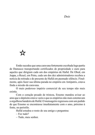 Dois
Então sucedeu que uma caravana fortemente escoltada logo partiu
de Damasco transportando certificados de propriedade e ouro para
aqueles que dirigiam cada um dos empórios de Hafid. De Obed, em
Joppa, a Reuel, em Petra, cada um dos dez administradores recebeu a
notícia da retirada e do presente de Hafid em pasmado silêncio. Final-
mente, após fazer sua última parada no empório em Antipatris, estava
finda a missão da caravana.
O mais poderoso império comercial de seu tempo não mais
existia.
Com o coração pesado de tristeza, Erasmo mandou avisar ao
amo que o depósito estava vazio e que os empórios não mais ostentavam
a orgulhosa bandeira de Hafid. O mensageiro regressou com um pedido
de que Erasmo se encontrasse imediatamente com o amo, próximo à
fonte, no peristilo.
Hafid estudou o rosto de seu amigo e perguntou:
– Fez tudo?
– Tudo, meu senhor.
 