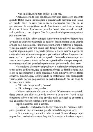 – Não se aflija, meu bom amigo, e siga-me.
Apenas o som de suas sandálias ecoava no gigantesco aposento
quando Hafid levou Erasmo para a escadaria de mármore que ficava
ao fundo. Sais passos diminuíram momentaneamente ao se
aproximarem de um solitário vaso de fluorita numa prateleira de madeira
de árvore cítrica e ele observou que a luz do sol tinha mudado a cor do
vidro, de branco para púrpura. Sua face, envelhecida pelos anos, estam-
pou um sorriso.
Então os dois velhos amigos começaram a subir os degraus que
levavam ao quarto sob a cúpula do palácio. Erasmo notou que a guarda
armada não mais existia. Finalmente ganharam o patamar e pararam,
visto que ambos estavam quase sem fôlego pelo esforço da subida.
Depois seguiram para o segundo patamar e Hafid retirou a pequena
chave do cinto, destrancou a pesada porta de carvalho e forçou-a com
o corpo, com o que ela se abriu, rangendo. Erasmo hesitou até que seu
amo acenasse para entrar e, então, avançou timidamente para o quarto
onde ninguém tivera permissão para entrar, por cerca de trinta anos.
No ambiente cinzento e empoeirado, a luz irradiava de pequenas
torres acima de Erasmo, que se agarrou ao braço de Hafid até que seus
olhos se acostumaram à semi-escuridão. Com um leve sorriso, Hafid
observou Erasmo, que, locomovendo-se lentamente, saiu num quarto
vazio, exceto por um pequeno baú de cedro iluminado por um feixe de
luz solar num canto.
– Não esta desapontado, Bramo?
– Não sei o que dizer, senhor.
– Não esta desapontado com os móveis? Certamente, o conteúdo
deste quarto tem sido assunto de conversa de muitos. Você nunca
especulou sobre o mistério que envolve tudo que aqui se encontra e
que eu guardo tão zelosamente por tanto tempo?
Erasmo assentiu com a cabeça.
– É verdade. Tem havido muita conversa e muitos rumores, pelos
anos, quanto ao que nosso amo guarda escondido aqui na torre.
– Sim, meu amigo, e muitos deles eu ouvi. Tem-se dito que aqui
se guardam barris de diamantes, lingotes de ouro, ou animais selvagens,
 