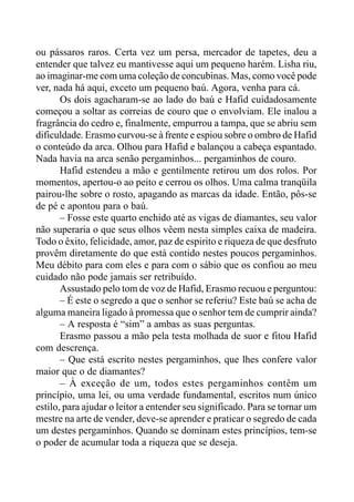ou pássaros raros. Certa vez um persa, mercador de tapetes, deu a
entender que talvez eu mantivesse aqui um pequeno harém. Lisha riu,
ao imaginar-me com uma coleção de concubinas. Mas, como você pode
ver, nada há aqui, exceto um pequeno baú. Agora, venha para cá.
Os dois agacharam-se ao lado do baú e Hafid cuidadosamente
começou a soltar as correias de couro que o envolviam. Ele inalou a
fragrância do cedro e, finalmente, empurrou a tampa, que se abriu sem
dificuldade. Erasmo curvou-se à frente e espiou sobre o ombro de Hafid
o conteúdo da arca. Olhou para Hafid e balançou a cabeça espantado.
Nada havia na arca senão pergaminhos... pergaminhos de couro.
Hafid estendeu a mão e gentilmente retirou um dos rolos. Por
momentos, apertou-o ao peito e cerrou os olhos. Uma calma tranqüila
pairou-lhe sobre o rosto, apagando as marcas da idade. Então, pôs-se
de pé e apontou para o baú.
– Fosse este quarto enchido até as vigas de diamantes, seu valor
não superaria o que seus olhos vêem nesta simples caixa de madeira.
Todo o êxito, felicidade, amor, paz de espirito e riqueza de que desfruto
provêm diretamente do que está contido nestes poucos pergaminhos.
Meu débito para com eles e para com o sábio que os confiou ao meu
cuidado não pode jamais ser retribuído.
Assustado pelo tom de voz de Hafid, Erasmo recuou e perguntou:
– É este o segredo a que o senhor se referiu? Este baú se acha de
alguma maneira ligado à promessa que o senhor tem de cumprir ainda?
– A resposta é “sim” a ambas as suas perguntas.
Erasmo passou a mão pela testa molhada de suor e fitou Hafid
com descrença.
– Que está escrito nestes pergaminhos, que lhes confere valor
maior que o de diamantes?
– À exceção de um, todos estes pergaminhos contêm um
princípio, uma lei, ou uma verdade fundamental, escritos num único
estilo, para ajudar o leitor a entender seu significado. Para se tornar um
mestre na arte de vender, deve-se aprender e praticar o segredo de cada
um destes pergaminhos. Quando se dominam estes princípios, tem-se
o poder de acumular toda a riqueza que se deseja.
 