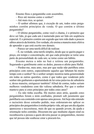 Erasmo fitou o pergaminho com assormbro.
– Rico até mesmo como o senhor?
– Até mais rico, se quiser.
– O senhor afirmou que, à exceção de um, todos estes perga-
minhos contêm princípios de venda. O que contém o último
pergaminho?
– O último pergaminho, como você o chama, é o primeiro que
deve ser lido, já que cada um é numerado para ser lido em seqüência
especial. E o primeiro contém um segredo que tem sido dado a poucos
sábios através da história. Em verdade, ele ensina a maneira mais efetiva
de aprender o que está escrito nos demais.
– Parece ser uma tarefa difícil de realizar.
– É, na verdade, uma tarefa simples, desde que se queira pagar o
preço, em tempo e concentração, até que cada princípio se torne uma
parte da personalidade de cada um; se torne como um hábito.
Erasmo meteu a mão no baú e retirou um pergaminho.
Segurando-o gentilmente entre os dedos, passou-o afoito para Hafid.
– Perdoe-me, meu amo, mas por que razão não partilhou estes
princípios com outros, especialmente aqueles que labutam há muito
tempo com o senhor? Se o senhor sempre mostrou tanta generosidade
em todas as outras questões, como é que todos que venderam pelo
senhor não ganharam a oportunidade de ler estas palavras de sabedoria
e, dessa maneira, enriquecer também? Afinal de contas, todos seriam
melhores vendedores com tão valiosa sabedoria. Por que o senhor
manteve para si estes princípios por todos estes anos?
– Eu não tinha escolha. Há muitos anos atrás, quando estes
pergaminhos foram a mim confiados, prometi sob juramento que
partilharia seu conteúdo com apenas uma pessoa. Até hoje não entendo
o raciocínio desse estranho pedido, mas ordenaram-me aplicar os
princípios dos pergaminhos à minha própria vida, até que um dia alguém
aparecesse e necessitasse, mais do que eu quando jovem, da ajuda e
orientação neles contidas. Disseram-me que mediante algum sinal eu
reconheceria a pessoa a quem deveria passar os pergaminhos, mesmo
que tal pessoa não soubesse estar a procurá-los.
 