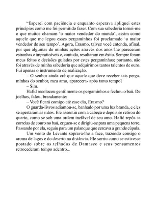 “Esperei com paciência e enquanto esperava apliquei estes
princípios como me foi permitido fazer. Com sua sabedoria tornei-me
o que muitos chamam ‘o maior vendedor do mundo’, assim como
aquele que me legou esses pergaminhos foi proclamado ‘o maior
vendedor de seu tempo’. Agora, Erasmo, talvez você entenda, afinal,
por que algumas de minhas ações através dos anos lhe pareceram
estranhas e impraticáveis e, contudo, resultaram em êxito. Sempre foram
meus feitos e decisões guiados por estes pergaminhos; portanto, não
foi através de minha sabedoria que adquirimos tantos talentos de ouro.
Fui apenas o instrumento de realização.
– O senhor ainda crê que aquele que deve receber tais perga-
minhos do senhor, meu amo, aparecera- após tanto tempo?
– Sim.
Hafid recolocou gentilmente os pergaminhos e fechou o baú. De
joelhos, falou, brandamente:
– Você ficará comigo até esse dia, Erasmo?
O guarda-livros adiantou-se, banhado por uma luz branda, e eles
se apertaram as mãos. Ele assentiu com a cabeça e depois se retirou do
quarto, como se sob uma ordem inefável de seu amo. Hafid repôs as
correias de couro no baú, ergueu-se e dirigiu-se para uma pequena torre.
Passando por ela, seguiu para um palanque que cercava a grande cúpula.
Um vento do Levante soprava-lhe a face, trazendo consigo o
aroma de lagos e do deserto na distância. Ele sorriu como se estivesse
postado sobre os telhados de Damasco e seus pensamentos
retrocederam tempo adentro...
 