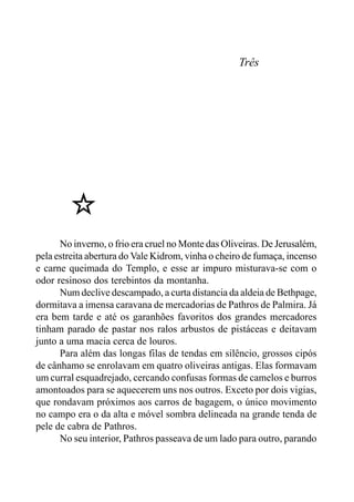 Três
No inverno, o frio era cruel no Monte das Oliveiras. De Jerusalém,
pela estreita abertura do Vale Kidrom, vinha o cheiro de fumaça, incenso
e carne queimada do Templo, e esse ar impuro misturava-se com o
odor resinoso dos terebintos da montanha.
Num declive descampado, a curta distancia da aldeia de Bethpage,
dormitava a imensa caravana de mercadorias de Pathros de Palmira. Já
era bem tarde e até os garanhões favoritos dos grandes mercadores
tinham parado de pastar nos ralos arbustos de pistáceas e deitavam
junto a uma macia cerca de louros.
Para além das longas filas de tendas em silêncio, grossos cipós
de cânhamo se enrolavam em quatro oliveiras antigas. Elas formavam
um curral esquadrejado, cercando confusas formas de camelos e burros
amontoados para se aquecerem uns nos outros. Exceto por dois vigias,
que rondavam próximos aos carros de bagagem, o único movimento
no campo era o da alta e móvel sombra delineada na grande tenda de
pele de cabra de Pathros.
No seu interior, Pathros passeava de um lado para outro, parando
 