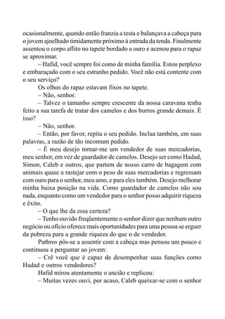 ocasionalmente, quando então franzia a testa e balançava a cabeça para
o jovem ajoelhado timidamente próximo à entrada da tenda. Finalmente
assentou o corpo aflito no tapete bordado a ouro e acenou para o rapaz
se aproximar.
– Hafid, você sempre foi como de minha família. Estou perplexo
e embaraçado com o seu estranho pedido. Você não está contente com
o seu serviço?
Os olhos do rapaz estavam fixos no tapete.
– Não, senhor.
– Talvez o tamanho sempre crescente da nossa caravana tenha
feito a sua tarefa de tratar dos camelos e dos burros grande demais. É
isso?
– Não, senhor.
– Então, por favor, repita o seu pedido. Inclua também, em suas
palavras, a razão de tão incomum pedido.
– É meu desejo tornar-me um vendedor de suas mercadorias,
meu senhor, em vez de guardador de camelos. Desejo ser como Hadad,
Simon, Caleb e outros, que partem de nosso carro de bagagem com
animais quase a rastejar com o peso de suas mercadorias e regressam
com ouro para o senhor, meu amo, e para eles também. Desejo melhorar
minha baixa posição na vida. Como guardador de camelos não sou
nada, enquanto como um vendedor para o senhor posso adquirir riqueza
e êxito.
– O que lhe da essa certeza?
– Tenho ouvido freqüentemente o senhor dizer que nenhum outro
negócio ou ofício oferece mais oportunidades para uma pessoa se erguer
da pobreza para a grande riqueza do que o de vendedor.
Pathros pôs-se a assentir com a cabeça mas pensou um pouco e
continuou a perguntar ao jovem:
– Crê você que é capaz de desempenhar suas funções como
Hadad e outros vendedores?
Hafid mirou atentamente o ancião e replicou:
– Muitas vezes ouvi, por acaso, Caleb queixar-se com o senhor
 
