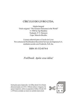 CÍRCULO DO LIVRO LTDA.
Edição Integral
Título original: “The Greatest Salesman in the World”
© 1968 by Og Mandino
Tradução: P. V. Damasio
Capa: Marcelo Bicalho
Licença editorial para o Círculo do Livro
Por cortesia da Distribuidora Record de Serviços de Imprensa S.A.
mediante acordo com Frederick, Fell, Inc.
ISBN: 85-332-0374-8
FreEbook: Apóie essa idéia!
Instruções para impressão: As folhas deste livro foram
dimensionadas em 210 x 148mm (altura x largura). Se
quiser imprimir, utilize as populares folhas A4 (de 210
x 297mm) cortadas ao meio no sentido transversal.
 