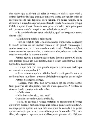 dos azares que explicam sua falta de vendas e muitas vezes ouvi o
senhor lembrar-lhe que qualquer um seria capaz de vender todas as
mercadorias de seu depósito, meu senhor, em pouco tempo, se se
dedicasse a aprender os princípios e leis de venda. Se o senhor crê que
Caleb, a quem todos chamam tolo, pode aprender esses princípios,
não posso eu também adquirir essa sabedoria especial?
– Se você dominasse estes princípios, qual seria o grande sonho
de sua vida?
Hafid hesitou e depois respondeu:
– Tem-se repetido pela terra que o senhor é um grande vendedor.
O mundo jamais viu um império comercial tão grande como o que o
senhor construiu com o domínio da arte de vender. Minha ambição é
tornar-me maior que o senhor, o maior mercador, o homem mais rico,
o maior vendedor de todo o mundo!
Pathros recuou e estudou aquele rosto jovem e escuro. O cheiro
dos animais estava em suas roupas, mas o jovem demonstrava pouca
humildade nas maneiras.
– E o que fará com essa grande riqueza e espantoso poder que
certamente o acompanharão?
– Farei como o senhor. Minha família será provida com os
melhores bens mundanos, e o resto dividirei com aqueles em privação.
Pathros balançou a cabeça.
– Riqueza, meu filho, não devia nunca ser seu grande sonho.
Suas palavras são eloqüentes, mas são meras palavras. A verdadeira
riqueza é a do coração, não a da bolsa.
Hafid hesitou.
– Não é o senhor rico, meu amo?
O ancião sorriu da ousadia de Hafid.
– Hafid, no que toca à riqueza material, há apenas uma diferença
entre mim e o mais baixo mendigo que ronda o palácio de Herodes. O
mendigo pensa apenas em seu próximo prato de comida e eu penso
apenas naquele que será o meu último prato de comida. Não, meu
filho, não aspire a riqueza e ao trabalho apenas para ser rico. Esforce-
 