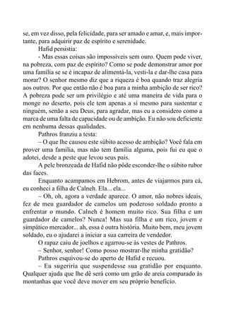 se, em vez disso, pela felicidade, para ser amado e amar, e, mais impor-
tante, para adquirir paz de espírito e serenidade.
Hafid persistia:
- Mas essas coisas são impossíveis sem ouro. Quem pode viver,
na pobreza, com paz de espírito? Como se pode demonstrar amor por
uma família se se é incapaz de alimentá-la, vesti-la e dar-lhe casa para
morar? O senhor mesmo diz que a riqueza é boa quando traz alegria
aos outros. Por que então não é boa para a minha ambição de ser rico?
A pobreza pode ser um privilégio e até uma maneira de vida para o
monge no deserto, pois ele tem apenas a si mesmo para sustentar e
ninguém, senão a seu Deus, para agradar, mas eu a considero como a
marca de uma falta de capacidade ou de ambição. Eu não sou deficiente
em nenhuma dessas qualidades.
Pathros franziu a testa:
– O que lhe causou este súbito acesso de ambição? Você fala em
prover uma família, mas não tem família alguma, pois fui eu que o
adotei, desde a peste que levou seus pais.
A pele bronzeada de Hafid não pôde esconder-lhe o súbito rubor
das faces.
Enquanto acampamos em Hebrom, antes de viajarmos para cá,
eu conheci a filha de Calneh. Ela... ela...
– Oh, oh, agora a verdade aparece. O amor, não nobres ideais,
fez de meu guardador de camelos um poderoso soldado pronto a
enfrentar o mundo. Calneh é homem muito rico. Sua filha e um
guardador de camelos? Nunca! Mas sua filha e um rico, jovem e
simpático mercador... ah, essa é outra história. Muito bem, meu jovem
soldado, eu o ajudarei a iniciar a sua carreira de vendedor.
O rapaz caiu de joelhos e agarrou-se às vestes de Pathros.
– Senhor, senhor! Como posso mostrar-lhe minha gratidão?
Pathros esquivou-se do aperto de Hafid e recuou.
– Eu sugeriria que suspendesse sua gratidão por enquanto.
Qualquer ajuda que lhe dê será como um grão de areia comparado às
montanhas que você deve mover em seu próprio benefício.
 