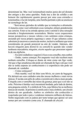 denominam lar. Mas você testemunhará muitos pores-do-sol distante
dos amigos e dos entes queridos. Nada traz a dor da solidão a um
homem tão rapidamente quanto passar por uma casa estranha e
testemunhar, à luz do lampião, uma família partindo o pão ao anoitecer
no aconchego do lar.
“Será nesses períodos de solidão que as tentações o afrontarão.
A maneira como você enfrentará essas tentações afetará grandemente
sua carreira. Estar-se na estrada apenas com o animal é uma sensação
estranha e freqüentemente assustadora. Muitas vezes esquecemos
nossas perspectivas e nossos valores e nos sentimos como crianças,
ansiando por nossa própria segurança e amor. O que achamos como
substituto já encerrou a carreira de muitos, inclusive milhares que eram
considerados de grande potencial na arte de vender. Ademais, não
haverá ninguém para distraí-lo ou consolá-lo quando não vender
nenhuma mercadoria; ninguém, exceto aqueles que procuram separá-
lo de sua algibeira.
– Eu serei cuidadoso e seguirei à risca o seu conselho, meu senhor.
– Então, vamos começar. Por enquanto você não receberá mais
nenhum conselho. Coloque-se diante de mim como um figo verde.
Até que o figo amadureça não pode ser chamado de figo e até que você
não se tenha exposto ao conhecimento e à experiência não pode ser
chamado de vendedor.
– Como começarei?
– Pela manhã, você irá falar com Sílvio, no carro de bagagem.
Ele deixará aos seus cuidados uma das nossas melhores e mais novas
túnicas. É tecida com pêlo de cabra e resistirá até à chuva mais pesada.
É tingida com o vermelho das raízes da garança, para que a cor não se
solte. Próximo à bainha você encontrará bordada, pelo lado de dentro,
uma pequena estrela. É o símbolo de Tola, cuja fábrica faz as melhores
túnicas do mundo. Já próximo à estrela está o meu símbolo, um círculo
dentro de um quadrado. Ambos os símbolos são conhecidos e
respeitados por todo o país e vendemos inúmeros milhares de túnicas.
Tenho negociado com os judeus por tanto tempo que apenas sei seus
nomes por um vestuário como esse. E chamado de abeyah.
 