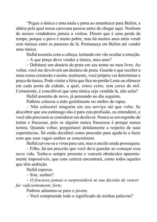 “Pegue a túnica e uma mula e parta ao amanhecer para Belém, a
aldeia pela qual nossa caravana passou antes de chegar aqui. Nenhum
de nossos vendedores jamais a visitou. Dizem que é uma perda de
tempo, porque o povo é muito pobre, mas há muitos anos atrás vendi
cem túnicas entre os pastores de lá. Permaneça em Belém até vender
uma túnica.
Hafid assentiu com a cabeça, tentando em vão ocultar a emoção.
– A que preço devo vender a túnica, meu amo?
– Debitarei um denário de prata em seu nome no meu livro. Ao
voltar, você me devolverá um denário de prata. Guarde o que receber a
mais como comissão e assim, realmente, você próprio vai determinar o
preço da túnica. Pode visitar a feira que fica no portão Leste ou oferecer
em cada porta da cidade, a qual, estou certo, tem cerca de mil.
Certamente, é concebível que uma túnica seja vendida lá, não acha?
Hafid assentiu de novo, já pensando no dia seguinte.
Pathros colocou a mão gentilmente no ombro do rapaz.
– Não colocarei ninguém em seu serviço até que volte. Se
descobrir que seu estômago não é para esta profissão, eu entenderei, e
você não precisará se considerar em desfavor. Nunca se envergonhe de
tentar e fracassar, pois se alguém nunca fracassou é porque nunca
tentou. Quando voltar, perguntarei detidamente a respeito de suas
experiências. Só então decidirei como proceder para ajudá-lo a fazer
com que seus vagos sonhos se concretizem.
Hafid curvou-se e virou para sair, mas o ancião ainda prosseguiu:
– Filho, há um preceito que você deve guardar ao começar essa
nova vida. Tenha-o sempre presente e vencerá obstáculos aparente-
mente impossíveis, que com certeza encontrará, como todos aqueles
que têm ambição.
Hafid esperou.
– Sim, senhor?
– O fracasso jamais o surpreenderá se sua decisão de vencer
for suficientemente forte.
Pathros adiantou-se para o jovem.
– Você compreende todo o significado de minhas palavras?
 