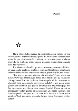 Quatro
Hafid pôs de lado o pedaço de pão mordiscado e pensou em seu
infeliz destino. Amanhã seria seu quarto dia em Belém e a única túnica
vermelha que ele retirara tão confiante da caravana estava ainda no
embrulho no lombo do animal, agora amarrado numa estaca na gruta
atrás da hospedaria.
Ele não ouvia o barulho que o cercava no superlotado refeitório,
ao fazer careta, a refeição ainda por terminar. Dúvidas que assaltavam
todo vendedor, desde o começo dos tempos, passavam-lhe pela mente.
“Por que as pessoas não me dão ouvidos? Como atrair sua
atenção? Por que fecham suas portas antes mesmo que eu tenha dito
cinco palavras? Por que perdem o interesse pela minha conversa e se
afastam? Será todo mundo pobre nesta cidade? O que posso dizer
quando eles declaram que gostam da túnica mas não podem pagá-la?
Por que tantos me dizem para passar depois? Como os outros
conseguem vender, quando eu não consigo? Que medo é este que me
domina quando me aproximo de uma porta fechada e como posso
vencê-lo? Será que o meu preço não faz par com o dos outros vende-
dores?”
 