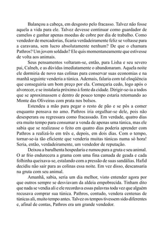 Balançou a cabeça, em desgosto pelo fracasso. Talvez não fosse
aquela a vida para ele. Talvez devesse continuar como guardador de
camelos e ganhar apenas moedas de cobre por dia de trabalho. Como
vendedor de mercadorias, ficaria verdadeiramente feliz se voltasse para
a caravana, sem lucro absolutamente nenhum? De que o chamara
Pathros? Um jovem soldado? Ele quis momentaneamente que estivesse
de volta aos animais.
Seus pensamentos voltaram-se, então, para Lisha e seu severo
pai, Calneh, e as dúvidas imediatamente o abandonaram. Aquela noite
ele dormiria de novo nas colinas para conservar suas economias e na
manhã seguinte venderia a túnica. Ademais, falaria com tal eloqüência
que conseguiria um bom preço por ela. Começaria cedo, logo após o
alvorecer, e se instalaria próximo à fonte da cidade. Dirigir-se-ia a todos
que se aproximassem e dentro de pouco tempo estaria retornando ao
Monte das Oliveiras com prata nos bolsos.
Estendeu a mão para pegar o resto de pão e se pôs a comer
enquanto pensava no amo. Pathros iria orgulhar-se dele, pois não
desesperara ou regressara como fracassado. Em verdade, quatro dias
era muito tempo para consumar a venda de apenas uma túnica, mas ele
sabia que se realizasse o feito em quatro dias poderia aprender com
Pathros a realizá-lo em três e, depois, em dois dias. Com o tempo,
tornar-se-ia tão eficiente que venderia muitas túnicas numa só hora!
Seria, então, verdadeiramente, um vendedor de reputação.
Deixou a barulhenta hospedaria e rumou para a gruta e seu animal.
O ar frio endurecera a grama com uma fina camada de geada e cada
folhinha queixava-se, estalando com a pressão de suas sandálias. Hafid
decidiu não sair para as colinas essa noite. Em vez disso, descansaria
na gruta com seu animal.
Amanhã, sabia, seria um dia melhor, visto entender agora por
que outros sempre se desviavam da aldeia empobrecida. Tinham dito
que nada se vendia ali e ele recordava essas palavras toda vez que alguém
recusava comprar sua túnica. Pathros, contudo, vendera centenas de
túnicas ali, muito tempo antes. Talvez os tempos tivessem sido diferentes
e, afinal de contas, Pathros era um grande vendedor.
 