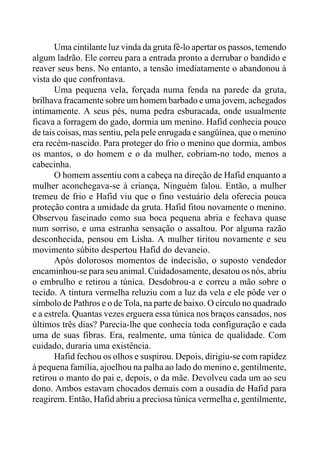 Uma cintilante luz vinda da gruta fê-lo apertar os passos, temendo
algum ladrão. Ele correu para a entrada pronto a derrubar o bandido e
reaver seus bens. No entanto, a tensão imediatamente o abandonou à
vista do que confrontava.
Uma pequena vela, forçada numa fenda na parede da gruta,
brilhava fracamente sobre um homem barbado e uma jovem, achegados
intimamente. A seus pés, numa pedra esburacada, onde usualmente
ficava a forragem do gado, dormia um menino. Hafid conhecia pouco
de tais coisas, mas sentiu, pela pele enrugada e sangüínea, que o menino
era recém-nascido. Para proteger do frio o menino que dormia, ambos
os mantos, o do homem e o da mulher, cobriam-no todo, menos a
cabecinha.
O homem assentiu com a cabeça na direção de Hafid enquanto a
mulher aconchegava-se à criança, Ninguém falou. Então, a mulher
tremeu de frio e Hafid viu que o fino vestuário dela oferecia pouca
proteção contra a umidade da gruta. Hafid fitou novamente o menino.
Observou fascinado como sua boca pequena abria e fechava quase
num sorriso, e uma estranha sensação o assaltou. Por alguma razão
desconhecida, pensou em Lisha. A mulher tiritou novamente e seu
movimento súbito despertou Hafid do devaneio.
Após dolorosos momentos de indecisão, o suposto vendedor
encaminhou-se para seu animal. Cuidadosamente, desatou os nós, abriu
o embrulho e retirou a túnica. Desdobrou-a e correu a mão sobre o
tecido. A tintura vermelha reluziu com a luz da vela e ele pôde ver o
símbolo de Pathros e o de Tola, na parte de baixo. O círculo no quadrado
e a estrela. Quantas vezes erguera essa túnica nos braços cansados, nos
últimos três dias? Parecia-lhe que conhecia toda configuração e cada
uma de suas fibras. Era, realmente, uma túnica de qualidade. Com
cuidado, duraria uma existência.
Hafid fechou os olhos e suspirou. Depois, dirigiu-se com rapidez
à pequena família, ajoelhou na palha ao lado do menino e, gentilmente,
retirou o manto do pai e, depois, o da mãe. Devolveu cada um ao seu
dono. Ambos estavam chocados demais com a ousadia de Hafid para
reagirem. Então, Hafid abriu a preciosa túnica vermelha e, gentilmente,
 