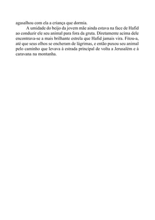 agasalhou com ela a criança que dormia.
A umidade do beijo da jovem mãe ainda estava na face de Hafid
ao conduzir ele seu animal para fora da gruta. Diretamente acima dele
encontrava-se a mais brilhante estrela que Hafid jamais vira. Fitou-a,
até que seus olhos se encheram de lágrimas, e então puxou seu animal
pelo caminho que levava à estrada principal de volta a Jerusalém e à
caravana na montanha.
 