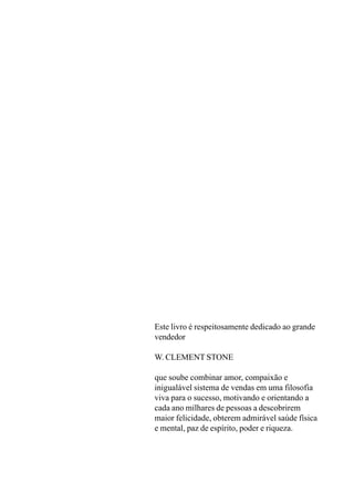 Este livro é respeitosamente dedicado ao grande
vendedor
W. CLEMENT STONE
que soube combinar amor, compaixão e
inigualável sistema de vendas em uma filosofia
viva para o sucesso, motivando e orientando a
cada ano milhares de pessoas a descobrirem
maior felicidade, obterem admirável saúde física
e mental, paz de espírito, poder e riqueza.
 