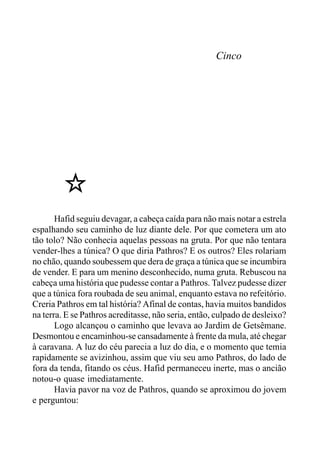 Cinco
Hafid seguiu devagar, a cabeça caída para não mais notar a estrela
espalhando seu caminho de luz diante dele. Por que cometera um ato
tão tolo? Não conhecia aquelas pessoas na gruta. Por que não tentara
vender-lhes a túnica? O que diria Pathros? E os outros? Eles rolariam
no chão, quando soubessem que dera de graça a túnica que se incumbira
de vender. E para um menino desconhecido, numa gruta. Rebuscou na
cabeça uma história que pudesse contar a Pathros. Talvez pudesse dizer
que a túnica fora roubada de seu animal, enquanto estava no refeitório.
Creria Pathros em tal história? Afinal de contas, havia muitos bandidos
na terra. E se Pathros acreditasse, não seria, então, culpado de desleixo?
Logo alcançou o caminho que levava ao Jardim de Getsêmane.
Desmontou e encaminhou-se cansadamente à frente da mula, até chegar
à caravana. A luz do céu parecia a luz do dia, e o momento que temia
rapidamente se avizinhou, assim que viu seu amo Pathros, do lado de
fora da tenda, fitando os céus. Hafid permaneceu inerte, mas o ancião
notou-o quase imediatamente.
Havia pavor na voz de Pathros, quando se aproximou do jovem
e perguntou:
 