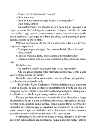 – Você veio diretamente de Belém?
– Sim, meu amo.
– Não está alarmado por essa estrela o acompanhar?
– Não notei, senhor.
– Não notou? Senti-me incapaz de sair deste lugar, logo que a vi
erguer-se sobre Belém, há quase duas horas. Nunca vi estrela com mais
cor e brilho. Logo que a vi, ela começou a mover-se e aproximar-se de
nossa caravana. Agora que está bem em cima, você aparece, e, pelos
deuses, ela não se move mais.
Pathros acercou-se de Hafid e examinou a face do jovem,
enquanto perguntava:
– Você participou de algum fato extraordinário lá em Belém?
– Não, senhor.
O ancião franziu a testa, como a pensar profundamente:
– Nunca conheci uma noite ou experiência tão grandiosa como
esta.
Hafid hesitou:
– Eu também jamais esquecerei esta noite, meu senhor.
– Oh, oh, então alguma coisa realmente aconteceu. Como é que
você voltou em hora tão tardia?
Hafid ficou em silêncio enquanto o ancião soltava, apalpando-o,
o embrulho do lombo da mula.
– Está vazio! Êxito, finalmente! Venha à minha tenda e conte-me
o que se passou. Já que os deuses transformaram a noite em dia, eu
não posso dormir, e talvez suas palavras forneçam alguma pista quanto
à razão de uma estrela seguir um guardador de camelos.
Pathros reclinou-se na cama e ouviu de olhos fechados a longa
história de Hafid em Belém, de infindáveis recusas, malogros e insultos.
Vez por outra, assentia com a cabeça, como quando Hafid descreveu o
mercador de cerâmica que o expulsara corporalmente de sua loja, e
sorriu ao ouvir que um soldado romano lhe atirara a túnica ao rosto
quando o jovem vendedor se recusara a baixar o preço.
Finalmente, Hafid, com a voz áspera e velada, descrevia as dúvidas
que o haviam assaltado na hospedaria, naquela mesma noite. Pathros
 