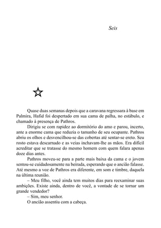 Seis
Quase duas semanas depois que a caravana regressara à base em
Palmira, Hafid foi despertado em sua cama de palha, no estábulo, e
chamado à presença de Pathros.
Dirigiu se com rapidez ao dormitório do amo e parou, incerto,
ante a enorme cama que reduzia o tamanho de seu ocupante. Pathros
abriu os olhos e desvencilhou-se das cobertas até sentar-se ereto. Seu
rosto estava descarnado e as veias inchavam-lhe as mãos. Era difícil
acreditar que se tratasse do mesmo homem com quem falara apenas
doze dias antes.
Pathros moveu-se para a parte mais baixa da cama e o jovem
sentou-se cuidadosamente na beirada, esperando que o ancião falasse.
Até mesmo a voz de Pathros era diferente, em som e timbre, daquela
na última reunião.
– Meu filho, você ainda tem muitos dias para reexaminar suas
ambições. Existe ainda, dentro de você, a vontade de se tornar um
grande vendedor?
– Sim, meu senhor.
O ancião assentiu com a cabeça.
 