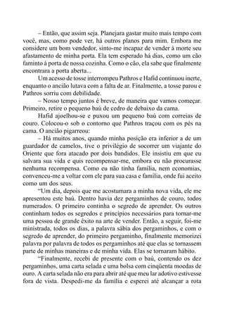 – Então, que assim seja. Planejara gastar muito mais tempo com
você, mas, como pode ver, há outros planos para mim. Embora me
considere um bom vendedor, sinto-me incapaz de vender à morte seu
afastamento de minha porta. Ela tem esperado há dias, como um cão
faminto à porta de nossa cozinha. Como o cão, ela sabe que finalmente
encontrara a porta aberta...
Um acesso de tosse interrompeu Pathros e Hafid continuou inerte,
enquanto o ancião lutava com a falta de ar. Finalmente, a tosse parou e
Pathros sorriu com debilidade.
– Nosso tempo juntos é breve, de maneira que vamos começar.
Primeiro, retire o pequeno baú de cedro de debaixo da cama.
Hafid ajoelhou-se e puxou um pequeno baú com correias de
couro. Colocou-o sob o contorno que Pathros traçou com os pés na
cama. O ancião pigarreou:
– Há muitos anos, quando minha posição era inferior a de um
guardador de camelos, tive o privilégio de socorrer um viajante do
Oriente que fora atacado por dois bandidos. Ele insistiu em que eu
salvara sua vida e quis recompensar-me, embora eu não procurasse
nenhuma recompensa. Como eu não tinha família, nem economias,
convenceu-me a voltar com ele para sua casa e família, onde fui aceito
como um dos seus.
“Um dia, depois que me acostumara a minha nova vida, ele me
apresentou este baú. Dentro havia dez pergaminhos de couro, todos
numerados. O primeiro continha o segredo de aprender. Os outros
continham todos os segredos e princípios necessários para tornar-me
uma pessoa de grande êxito na arte de vender. Então, a seguir, foi-me
ministrada, todos os dias, a palavra sábia dos pergaminhos, e com o
segredo de aprender, do primeiro pergaminho, finalmente memorizei
palavra por palavra de todos os pergaminhos até que elas se tornassem
parte de minhas maneiras e de minha vida. Elas se tornaram hábito.
“Finalmente, recebi de presente com o baú, contendo os dez
pergaminhos, uma carta selada e uma bolsa com cinqüenta moedas de
ouro. A carta selada não era para abrir até que meu lar adotivo estivesse
fora de vista. Despedi-me da família e esperei até alcançar a rota
 