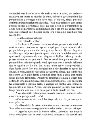comercial para Palmira antes de abrir a carta. A carta, em essência,
mandava-me tomar as moedas de ouro, aplicar o que aprendera dos
pergaminhos e começar uma nova vida. Mandava, ainda, partilhar
sempre a metade da riqueza adquirida, fosse ela qual fosse, com outras
pessoas menos afortunadas, mas que não desse os pergaminhos de
couro nem os partilhasse com ninguém até o dia em que eu recebesse
um sinal especial que dissesse quem fora o próximo escolhido para
recebê-los.
Hafid balançou a cabeça:
– Não entendo, senhor.
– Explicarei. Permaneci a espera dessa pessoa e do sinal por
muitos anos e enquanto esperava apliquei o que aprendi dos
pergaminhos para acumular uma grande fortuna. Quase cheguei a
acreditar que tal pessoa jamais apareceria antes de minha morte, até
que você regressou de sua viagem a Belém. Meu primeiro
pressentimento de que você fora o escolhido para receber os
pergaminhos veio-me quando você apareceu sob a estrela brilhante
que o seguira de Belém. Em minha alma tentei compreender o
significado desse fato, mas resignei-me a não desafiar as ações dos
deuses. E então, quando você disse que cedera a túnica, que significava
tanto para você, algo dentro de minha alma falou e disse que minha
longa procura terminara. Descobrira finalmente aquele a quem fora
ordenado ser o próximo a receber o baú. Estranho mas, logo que soube
ter descoberto a pessoa certa, a energia de minha vida começou
lentamente a se esvair. Agora, vejo-me próximo do fim, mas minha
longa procura terminou e eu posse partir deste mundo em paz.
A voz do ancião enfraquecera, mas ele cerrou os punhos ossudos
e curvou-se para junto de Hafid.
– Ouça atentamente, meu filho, já que não terei forças para repetir
estas palavras.
Os olhos de Hafid estavam úmidos ao aproximar-se de seu amo.
Suas mãos tocaram-se e o grande vendedor inalou o ar com esforço.
– Lego-lhe agora este baú e seu valioso conteúdo, mas antes há
certas condições com as quais você deve concordar. No baú há uma
 