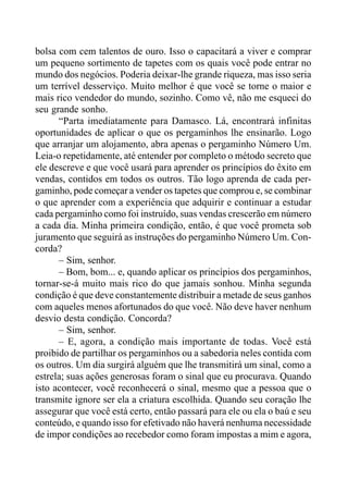 bolsa com cem talentos de ouro. Isso o capacitará a viver e comprar
um pequeno sortimento de tapetes com os quais você pode entrar no
mundo dos negócios. Poderia deixar-lhe grande riqueza, mas isso seria
um terrível desserviço. Muito melhor é que você se torne o maior e
mais rico vendedor do mundo, sozinho. Como vê, não me esqueci do
seu grande sonho.
“Parta imediatamente para Damasco. Lá, encontrará infinitas
oportunidades de aplicar o que os pergaminhos lhe ensinarão. Logo
que arranjar um alojamento, abra apenas o pergaminho Número Um.
Leia-o repetidamente, até entender por completo o método secreto que
ele descreve e que você usará para aprender os princípios do êxito em
vendas, contidos em todos os outros. Tão logo aprenda de cada per-
gaminho, pode começar a vender os tapetes que comprou e, se combinar
o que aprender com a experiência que adquirir e continuar a estudar
cada pergaminho como foi instruído, suas vendas crescerão em número
a cada dia. Minha primeira condição, então, é que você prometa sob
juramento que seguirá as instruções do pergaminho Número Um. Con-
corda?
– Sim, senhor.
– Bom, bom... e, quando aplicar os princípios dos pergaminhos,
tornar-se-á muito mais rico do que jamais sonhou. Minha segunda
condição é que deve constantemente distribuir a metade de seus ganhos
com aqueles menos afortunados do que você. Não deve haver nenhum
desvio desta condição. Concorda?
– Sim, senhor.
– E, agora, a condição mais importante de todas. Você está
proibido de partilhar os pergaminhos ou a sabedoria neles contida com
os outros. Um dia surgirá alguém que lhe transmitirá um sinal, como a
estrela; suas ações generosas foram o sinal que eu procurava. Quando
isto acontecer, você reconhecerá o sinal, mesmo que a pessoa que o
transmite ignore ser ela a criatura escolhida. Quando seu coração lhe
assegurar que você está certo, então passará para ele ou ela o baú e seu
conteúdo, e quando isso for efetivado não haverá nenhuma necessidade
de impor condições ao recebedor como foram impostas a mim e agora,
 