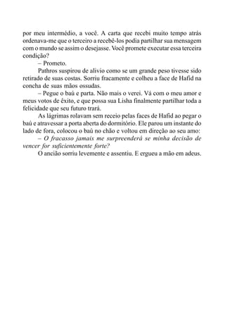 por meu intermédio, a você. A carta que recebi muito tempo atrás
ordenava-me que o terceiro a recebê-los podia partilhar sua mensagem
com o mundo se assim o desejasse. Você promete executar essa terceira
condição?
– Prometo.
Pathros suspirou de alivio como se um grande peso tivesse sido
retirado de suas costas. Sorriu fracamente e colheu a face de Hafid na
concha de suas mãos ossudas.
– Pegue o baú e parta. Não mais o verei. Vá com o meu amor e
meus votos de êxito, e que possa sua Lisha finalmente partilhar toda a
felicidade que seu futuro trará.
As lágrimas rolavam sem receio pelas faces de Hafid ao pegar o
baú e atravessar a porta aberta do dormitório. Ele parou um instante do
lado de fora, colocou o baú no chão e voltou em direção ao seu amo:
– O fracasso jamais me surpreenderá se minha decisão de
vencer for suficientemente forte?
O ancião sorriu levemente e assentiu. E ergueu a mão em adeus.
 