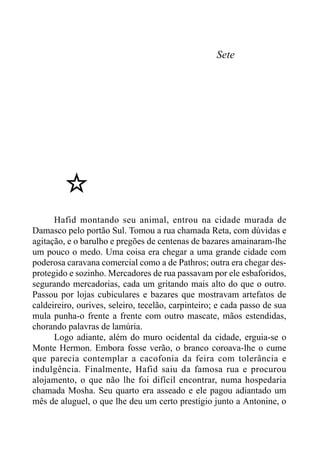 Sete
Hafid montando seu animal, entrou na cidade murada de
Damasco pelo portão Sul. Tomou a rua chamada Reta, com dúvidas e
agitação, e o barulho e pregões de centenas de bazares amainaram-lhe
um pouco o medo. Uma coisa era chegar a uma grande cidade com
poderosa caravana comercial como a de Pathros; outra era chegar des-
protegido e sozinho. Mercadores de rua passavam por ele esbaforidos,
segurando mercadorias, cada um gritando mais alto do que o outro.
Passou por lojas cubiculares e bazares que mostravam artefatos de
caldeireiro, ourives, seleiro, tecelão, carpinteiro; e cada passo de sua
mula punha-o frente a frente com outro mascate, mãos estendidas,
chorando palavras de lamúria.
Logo adiante, além do muro ocidental da cidade, erguia-se o
Monte Hermon. Embora fosse verão, o branco coroava-lhe o cume
que parecia contemplar a cacofonia da feira com tolerância e
indulgência. Finalmente, Hafid saiu da famosa rua e procurou
alojamento, o que não lhe foi difícil encontrar, numa hospedaria
chamada Mosha. Seu quarto era asseado e ele pagou adiantado um
mês de aluguel, o que lhe deu um certo prestígio junto a Antonine, o
 