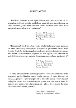 APRECIAÇÕES
“Este livro apresenta as dez regras básicas para a venda efetiva e o faz
notavelmente. Sendo também vendedor, o autor fala com experiência, e seu
sábio conselho ajudará todo vendedor sério a alcançar maior êxito. Eu o
recomendo especialmente a vendedores.”
Rev. John A.O’Brien, Lente
Catedratíco de Pesquisa em
Teología da Universidade de
Notre-Dame
“Finalmente! Um livro sobre vendas e habilidades em venda que pode
ser lido e apreciado por veteranos e principiantes igualmente! Acabo de ler
O Maior Vendedor do Mundo pela segunda vez - era bom demais para apenas
uma leitura - e, sinceramente, digo que é o mais legível, mais construtivo e
mais útil instrumento para o ensino de vendas como profissão que jamais li.”
F. W. Errigo, Gerente do
Centro de Treinamento de
Vendas dos EUA Parke,
Davis & Company
“Tenho lido quase todos os livros já escritos sobre habilidades em venda,
mas penso que Og Mandino supera a todos eles com O Maior Vendedor do
Mundo. Aquele que seguir estes princípios jamais fracassará como vendedor,
e ninguém jamais será verdadeiramente grande sem eles; mas o autor fez
mais do que apresentar estes princípios - ele os teceu numa das mais
fascinantes histórias que jamais li.”
Paul J. Meyer, Presidente do
Instituto de Motivação Para o Êxito
 