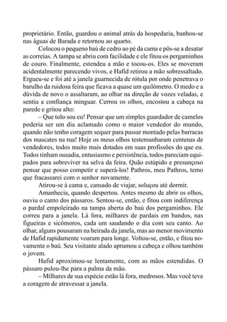 proprietário. Então, guardou o animal atrás da hospedaria, banhou-se
nas águas de Barada e retornou ao quarto.
Colocou o pequeno baú de cedro ao pé da cama e pôs-se a desatar
as correias. A tampa se abriu com facilidade e ele fitou os pergaminhos
de couro. Finalmente, estendeu a mão e tocou-os. Eles se moveram
acidentalmente parecendo vivos, e Hafid retirou a mão sobressaltado.
Ergueu-se e foi até a janela guarnecida de rótula por onde penetrava o
barulho da ruidosa feira que ficava a quase um quilômetro. O medo e a
dúvida de novo o assaltaram, ao olhar na direção de vozes veladas, e
sentiu a confiança minguar. Cerrou os olhos, encostou a cabeça na
parede e gritou alto:
– Que tolo sou eu! Pensar que um simples guardador de camelos
poderia ser um dia aclamado como o maior vendedor do mundo,
quando não tenho coragem sequer para passar montado pelas barracas
dos mascates na rua! Hoje os meus olhos testemunharam centenas de
vendedores, todos muito mais dotados em suas profissões do que eu.
Todos tinham ousadia, entusiasmo e persistência, todos pareciam equi-
pados para sobreviver na selva da feira. Quão estúpido e presunçoso
pensar que posso competir e superá-los! Pathros, meu Pathros, temo
que fracassarei com o senhor novamente.
Atirou-se à cama e, cansado de viajar, soluçou até dormir.
Amanhecia, quando despertou. Antes mesmo de abrir os olhos,
ouviu o canto dos pássaros. Sentou-se, então, e fitou com indiferença
o pardal empoleirado na tampa aberta do baú dos pergaminhos. Ele
correu para a janela. Lá fora, milhares de pardais em bandos, nas
figueiras e sicômoros, cada um saudando o dia com seu canto. Ao
olhar, alguns pousaram na beirada da janela, mas ao menor movimento
de Hafid rapidamente voaram para longe. Voltou-se, então, e fitou no-
vamente o baú. Seu visitante alado aprumou a cabeça e olhou também
o jovem.
Hafid aproximou-se lentamente, com as mãos estendidas. O
pássaro pulou-lhe para a palma da mão.
– Milhares de sua espécie estão lá fora, medrosos. Mas você teve
a coragem de atravessar a janela.
 