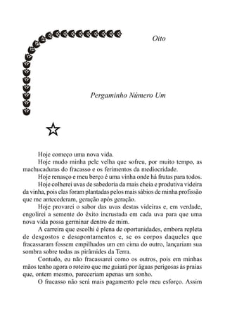 Oito
Pergaminho Número Um
Hoje começo uma nova vida.
Hoje mudo minha pele velha que sofreu, por muito tempo, as
machucaduras do fracasso e os ferimentos da mediocridade.
Hoje renasço e meu berço é uma vinha onde há frutas para todos.
Hoje colherei uvas de sabedoria da mais cheia e produtiva videira
da vinha, pois elas foram plantadas pelos mais sábios de minha profissão
que me antecederam, geração após geração.
Hoje provarei o sabor das uvas destas videiras e, em verdade,
engolirei a semente do êxito incrustada em cada uva para que uma
nova vida possa germinar dentro de mim.
A carreira que escolhi é plena de oportunidades, embora repleta
de desgostos e desapontamentos e, se os corpos daqueles que
fracassaram fossem empilhados um em cima do outro, lançariam sua
sombra sobre todas as pirâmides da Terra.
Contudo, eu não fracassarei como os outros, pois em minhas
mãos tenho agora o roteiro que me guiará por águas perigosas às praias
que, ontem mesmo, pareceriam apenas um sonho.
O fracasso não será mais pagamento pelo meu esforço. Assim
 