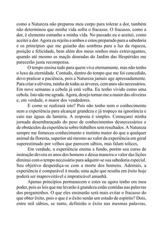 como a Natureza não preparou meu corpo para tolerar a dor, também
não determinou que minha vida sofra o fracasso. O fracasso, como a
dor, é elemento estranho a minha vida. No passado eu o aceitei, como
aceitei a dor. Agora eu rejeito a ambos e estou preparado para a sabedoria
e os princípios que me guiarão das sombras para a luz da riqueza,
posição e felicidade, bem além dos meus sonhos mais extravagantes,
quando até mesmo as maçãs douradas do Jardim das Hespérides me
parecerão justa recompensa.
O tempo ensina tudo para quem vive eternamente, mas não tenho
o luxo da eternidade. Contudo, dentro do tempo que me foi concedido,
devo praticar a paciência, pois a Natureza jamais age apressadamente.
Para criar a oliveira, rainha de todas as árvores, cem anos são necessários.
Em nove semanas a cebola já está velha. Eu tenho vivido como uma
cebola. Isto não me agrada. Agora, desejo tornar-me a maior das oliveiras
e, em verdade, o maior dos vendedores.
E como se realizará isto? Pois não tenho nem o conhecimento
nem a experiência para alcançar grandeza e já tropeço na ignorância e
caio nas águas da lamúria. A resposta é simples. Começarei minha
jornada desembaraçado do peso de conhecimentos desnecessários e
de obstáculos da experiência sobre trabalhos sem resultados. A Natureza
sempre me forneceu conhecimento e instinto maior do que a qualquer
animal da floresta, superior até mesmo ao valor da experiência em geral
superestimado por velhos que parecem sábios, mas falam tolices,
Em verdade, a experiência ensina a fundo, porém seu curso de
instrução devora os anos dos homens e dessa maneira o valor das lições
diminui com o tempo necessário para adquirir-se sua sabedoria especial.
Seu objetivo desperdiça-se com a morte dos homens. Ademais, a
experiência é comparável à moda; uma ação que resulta em êxito hoje
poderá ser inaproveitável e impraticável amanhã.
Apenas princípios permanecem e estes eu agora tenho em meu
poder, pois as leis que me levarão à grandeza estão contidas nas palavras
dos pergaminhos. O que eles ensinarão será mais evitar o fracasso do
que obter êxito, pois o que é o êxito senão um estado de espírito? Dois,
entre mil sábios, se tanto, definirão o êxito nas mesmas palavras,
 