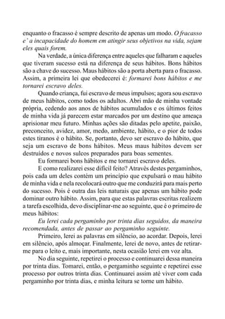 enquanto o fracasso é sempre descrito de apenas um modo. O fracasso
e’ a incapacidade do homem em atingir seus objetivos na vida, sejam
eles quais forem.
Na verdade, a única diferença entre aqueles que falharam e aqueles
que tiveram sucesso está na diferença de seus hábitos. Bons hábitos
são a chave do sucesso. Maus hábitos são a porta aberta para o fracasso.
Assim, a primeira lei que obedecerei é: formarei bons hábitos e me
tornarei escravo deles.
Quando criança, fui escravo de meus impulsos; agora sou escravo
de meus hábitos, como todos os adultos. Abri mão de minha vontade
própria, cedendo aos anos de hábitos acumulados e os últimos feitos
de minha vida já parecem estar marcados por um destino que ameaça
aprisionar meu futuro. Minhas ações são ditadas pelo apetite, paixão,
preconceito, avidez, amor, medo, ambiente, hábito, e o pior de todos
estes tiranos é o hábito. Se, portanto, devo ser escravo do hábito, que
seja um escravo de bons hábitos. Meus maus hábitos devem ser
destruídos e novos sulcos preparados para boas sementes.
Eu formarei bons hábitos e me tornarei escravo deles.
E como realizarei esse difícil feito? Através destes pergaminhos,
pois cada um deles contém um princípio que expulsará o mau hábito
de minha vida e nela recolocará outro que me conduzirá para mais perto
do sucesso. Pois é outra das leis naturais que apenas um hábito pode
dominar outro hábito. Assim, para que estas palavras escritas realizem
a tarefa escolhida, devo disciplinar-me ao seguinte, que é o primeiro de
meus hábitos:
Eu lerei cada pergaminho por trinta dias seguidos, da maneira
recomendada, antes de passar ao pergaminho seguinte.
Primeiro, lerei as palavras em silêncio, ao acordar. Depois, lerei
em silêncio, após almoçar. Finalmente, lerei de novo, antes de retirar-
me para o leito e, mais importante, nesta ocasião lerei em voz alta.
No dia seguinte, repetirei o processo e continuarei dessa maneira
por trinta dias. Tomarei, então, o pergaminho seguinte e repetirei esse
processo por outros trinta dias. Continuarei assim até viver com cada
pergaminho por trinta dias, e minha leitura se torne um hábito.
 