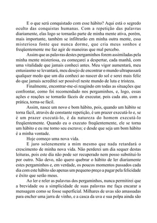 E o que será conquistado com esse hábito? Aqui está o segredo
oculto das conquistas humanas. Com a repetição das palavras
diariamente, elas logo se tornarão parte de minha mente ativa, porém,
mais importante, também se infiltrarão em minha outra mente, essa
misteriosa fonte que nunca dorme, que cria meus sonhos e
freqüentemente me faz agir de maneiras que mal percebo.
Assim que as palavras destes pergaminhos forem assimiladas pela
minha mente misteriosa, eu começarei a despertar, cada manhã, com
uma vitalidade que jamais conheci antes. Meu vigor aumentará, meu
entusiasmo se levantará, meu desejo de encontrar o mundo ultrapassará
qualquer medo que um dia conheci ao nascer do sol e serei mais feliz
do que jamais acreditei ser possível neste mundo de luta e tristeza.
Finalmente, encontrar-me-ei reagindo em todas as situações que
confrontar, como foi recomendado nos pergaminhos, e, logo, essas
ações e reações se tornarão fáceis de executar, pois cada ato, com a
prática, torna-se fácil.
Assim, nasce um novo e bom hábito, pois, quando um hábito se
torna fácil, através de constante repetição, é um prazer executá-lo e, se
é um prazer executá-lo, é da natureza do homem executá-lo
freqüentemente. Quando eu o executo freqüentemente, ele se torna
um hábito e eu me torno seu escravo; e desde que seja um bom hábito
é a minha vontade.
Hoje começo uma nova vida.
E juro solenemente a mim mesmo que nada retardará o
crescimento de minha nova vida. Não perderei um dia sequer destas
leituras, pois este dia não pode ser recuperado nem posso substitui-lo
por outro. Não devo, não quero quebrar o hábito de ler diariamente
estes pergaminhos e, em verdade, os poucos momentos passados cada
dia com este hábito são apenas um pequeno preço a pagar pela felicidade
e êxito que serão meus.
Ao ler e reler as palavras dos pergaminhos, nunca permitirei que
a brevidade ou a simplicidade de suas palavras me faça encarar a
mensagem como se fosse superficial. Milhares de uvas são amassadas
para encher uma jarra de vinho, e a casca da uva e sua polpa ainda são
 