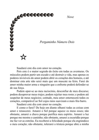 Nove
Pergaminho Número Dois
Saudarei este dia com amor no coração.
Pois este é o maior segredo do êxito em todas as aventuras. Os
músculos podem partir um escudo e até destruir a vida, mas apenas os
poderes invisíveis do amor podem abrir os corações dos homens, e até
dominar esta arte não serei mais que um mascate na feira. Farei do
amor minha maior arma e ninguém que a enfrente poderá defender-se
de sua força.
Podem opor-se ao meu raciocínio, desconfiar de meu discurso;
podem desaprovar meus trajes; podem rejeitar meu rosto; e podem até
suspeitar de meus negócios; contudo, meu amor enternecerá todos os
corações, comparável ao Sol cujos raios suavizam o mais frio barro.
Saudarei este dia com amor no coração.
E como o farei? De hoje em diante olharei todas as coisas com
amor e renascerei. Amarei o Sol porque aquece os meus ossos; não
obstante, amarei a chuva porque purifica meu espírito. Amarei a luz
porque me mostra o caminho; não obstante, amarei a escuridão porque
me faz ver as estrelas. Eu receberei a felicidade porque ela engrandece
o meu coração; não obstante, tolerarei a tristeza porque abre a minha
 