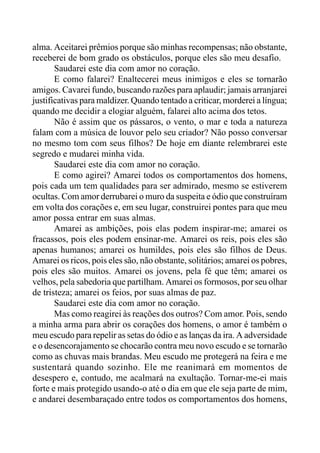 alma. Aceitarei prêmios porque são minhas recompensas; não obstante,
receberei de bom grado os obstáculos, porque eles são meu desafio.
Saudarei este dia com amor no coração.
E como falarei? Enaltecerei meus inimigos e eles se tornarão
amigos. Cavarei fundo, buscando razões para aplaudir; jamais arranjarei
justificativas para maldizer. Quando tentado a criticar, morderei a língua;
quando me decidir a elogiar alguém, falarei alto acima dos tetos.
Não é assim que os pássaros, o vento, o mar e toda a natureza
falam com a música de louvor pelo seu criador? Não posso conversar
no mesmo tom com seus filhos? De hoje em diante relembrarei este
segredo e mudarei minha vida.
Saudarei este dia com amor no coração.
E como agirei? Amarei todos os comportamentos dos homens,
pois cada um tem qualidades para ser admirado, mesmo se estiverem
ocultas. Com amor derrubarei o muro da suspeita e ódio que construíram
em volta dos corações e, em seu lugar, construirei pontes para que meu
amor possa entrar em suas almas.
Amarei as ambições, pois elas podem inspirar-me; amarei os
fracassos, pois eles podem ensinar-me. Amarei os reis, pois eles são
apenas humanos; amarei os humildes, pois eles são filhos de Deus.
Amarei os ricos, pois eles são, não obstante, solitários; amarei os pobres,
pois eles são muitos. Amarei os jovens, pela fé que têm; amarei os
velhos, pela sabedoria que partilham. Amarei os formosos, por seu olhar
de tristeza; amarei os feios, por suas almas de paz.
Saudarei este dia com amor no coração.
Mas como reagirei às reações dos outros? Com amor. Pois, sendo
a minha arma para abrir os corações dos homens, o amor é também o
meu escudo para repelir as setas do ódio e as lanças da ira. A adversidade
e o desencorajamento se chocarão contra meu novo escudo e se tornarão
como as chuvas mais brandas. Meu escudo me protegerá na feira e me
sustentará quando sozinho. Ele me reanimará em momentos de
desespero e, contudo, me acalmará na exultação. Tornar-me-ei mais
forte e mais protegido usando-o até o dia em que ele seja parte de mim,
e andarei desembaraçado entre todos os comportamentos dos homens,
 