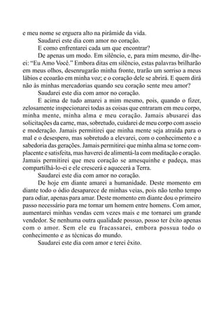 e meu nome se erguera alto na pirâmide da vida.
Saudarei este dia com amor no coração.
E como enfrentarei cada um que encontrar?
De apenas um modo. Em silêncio, e, para mim mesmo, dir-lhe-
ei: “Eu Amo Você.” Embora ditas em silêncio, estas palavras brilharão
em meus olhos, desenrugarão minha fronte, trarão um sorriso a meus
lábios e ecoarão em minha voz; e o coração dele se abrirá. E quem dirá
não às minhas mercadorias quando seu coração sente meu amor?
Saudarei este dia com amor no coração.
E acima de tudo amarei a mim mesmo, pois, quando o fizer,
zelosamente inspecionarei todas as coisas que entraram em meu corpo,
minha mente, minha alma e meu coração. Jamais abusarei das
solicitações da carne, mas, sobretudo, cuidarei de meu corpo com asseio
e moderação. Jamais permitirei que minha mente seja atraída para o
mal e o desespero, mas sobretudo a elevarei, com o conhecimento e a
sabedoria das gerações. Jamais permitirei que minha alma se torne com-
placente e satisfeita, mas haverei de alimentá-la com meditação e oração.
Jamais permitirei que meu coração se amesquinhe e padeça, mas
compartilhá-lo-ei e ele crescerá e aquecerá a Terra.
Saudarei este dia com amor no coração.
De hoje em diante amarei a humanidade. Deste momento em
diante todo o ódio desaparece de minhas veias, pois não tenho tempo
para odiar, apenas para amar. Deste momento em diante dou o primeiro
passo necessário para me tornar um homem entre homens. Com amor,
aumentarei minhas vendas cem vezes mais e me tornarei um grande
vendedor. Se nenhuma outra qualidade possuo, posso ter êxito apenas
com o amor. Sem ele eu fracassarei, embora possua todo o
conhecimento e as técnicas do mundo.
Saudarei este dia com amor e terei êxito.
 