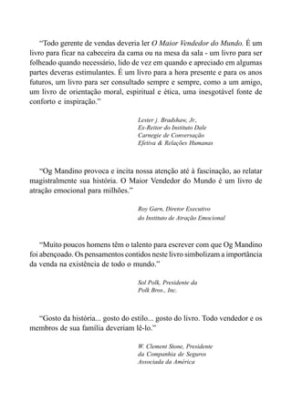 “Todo gerente de vendas deveria ler O Maior Vendedor do Mundo. É um
livro para ficar na cabeceira da cama ou na mesa da sala - um livro para ser
folheado quando necessário, lido de vez em quando e apreciado em algumas
partes deveras estimulantes. É um livro para a hora presente e para os anos
futuros, um livro para ser consultado sempre e sempre, como a um amigo,
um livro de orientação moral, espiritual e ética, uma inesgotável fonte de
conforto e inspiração.”
Lester j. Bradshaw, Jr.,
Ex-Reitor do Instituto Dale
Carnegie de Conversação
Efetiva & Relações Humanas
“Og Mandino provoca e incita nossa atenção até à fascinação, ao relatar
magistralmente sua história. O Maior Vendedor do Mundo é um livro de
atração emocional para milhões.”
Roy Garn, Diretor Executivo
do Instituto de Atração Emocional
“Muito poucos homens têm o talento para escrever com que Og Mandino
foi abençoado. Os pensamentos contidos neste livro simbolizam a importância
da venda na existência de todo o mundo.”
Sol Polk, Presidente da
Polk Bros., Inc.
“Gosto da história... gosto do estilo... gosto do livro. Todo vendedor e os
membros de sua família deveriam lê-lo.”
W. Clement Stone, Presidente
da Companhia de Seguros
Associada da América
 