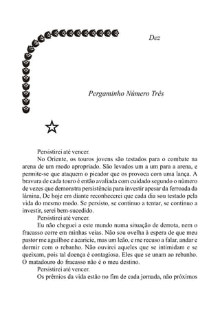 Dez
Pergaminho Número Três
Persistirei até vencer.
No Oriente, os touros jovens são testados para o combate na
arena de um modo apropriado. São levados um a um para a arena, e
permite-se que ataquem o picador que os provoca com uma lança. A
bravura de cada touro é então avaliada com cuidado segundo o número
de vezes que demonstra persistência para investir apesar da ferroada da
lâmina, De hoje em diante reconhecerei que cada dia sou testado pela
vida do mesmo modo. Se persisto, se continuo a tentar, se continuo a
investir, serei bem-sucedido.
Persistirei até vencer.
Eu não cheguei a este mundo numa situação de derrota, nem o
fracasso corre em minhas veias. Não sou ovelha à espera de que meu
pastor me aguilhoe e acaricie, mas um leão, e me recuso a falar, andar e
dormir com o rebanho. Não ouvirei aqueles que se intimidam e se
queixam, pois tal doença é contagiosa. Eles que se unam ao rebanho.
O matadouro do fracasso não é o meu destino.
Persistirei até vencer.
Os prêmios da vida estão no fim de cada jornada, não próximos
 